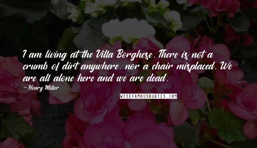 Henry Miller Quotes: I am living at the Villa Borghese. There is not a crumb of dirt anywhere, nor a chair misplaced. We are all alone here and we are dead.