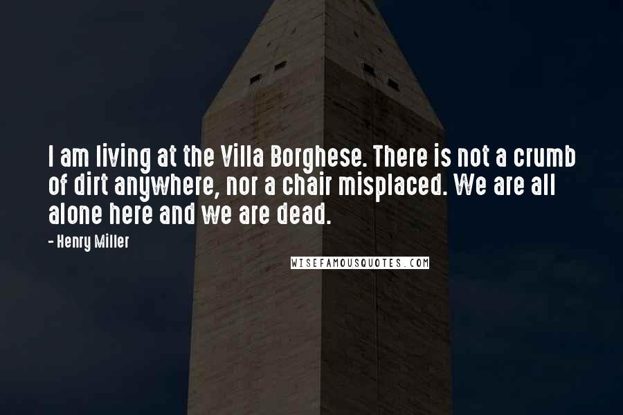 Henry Miller Quotes: I am living at the Villa Borghese. There is not a crumb of dirt anywhere, nor a chair misplaced. We are all alone here and we are dead.