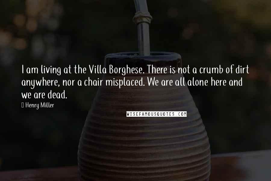 Henry Miller Quotes: I am living at the Villa Borghese. There is not a crumb of dirt anywhere, nor a chair misplaced. We are all alone here and we are dead.