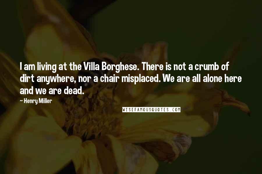 Henry Miller Quotes: I am living at the Villa Borghese. There is not a crumb of dirt anywhere, nor a chair misplaced. We are all alone here and we are dead.