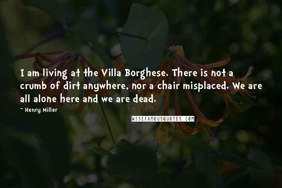 Henry Miller Quotes: I am living at the Villa Borghese. There is not a crumb of dirt anywhere, nor a chair misplaced. We are all alone here and we are dead.