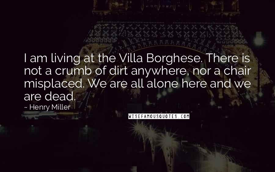 Henry Miller Quotes: I am living at the Villa Borghese. There is not a crumb of dirt anywhere, nor a chair misplaced. We are all alone here and we are dead.