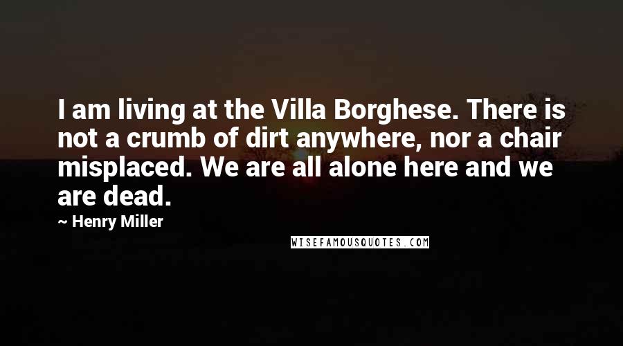 Henry Miller Quotes: I am living at the Villa Borghese. There is not a crumb of dirt anywhere, nor a chair misplaced. We are all alone here and we are dead.