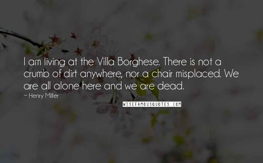 Henry Miller Quotes: I am living at the Villa Borghese. There is not a crumb of dirt anywhere, nor a chair misplaced. We are all alone here and we are dead.