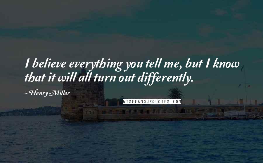 Henry Miller Quotes: I believe everything you tell me, but I know that it will all turn out differently.