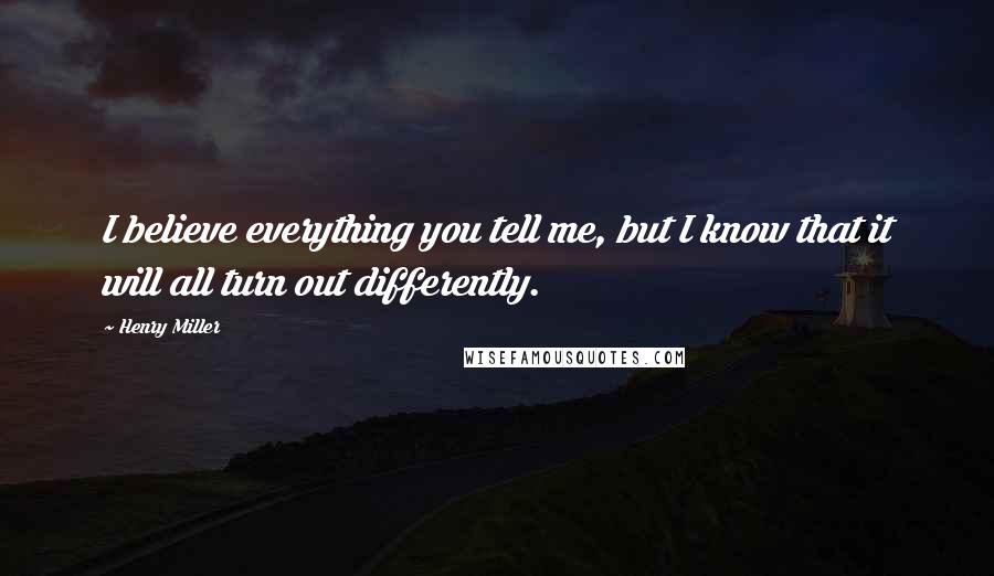 Henry Miller Quotes: I believe everything you tell me, but I know that it will all turn out differently.