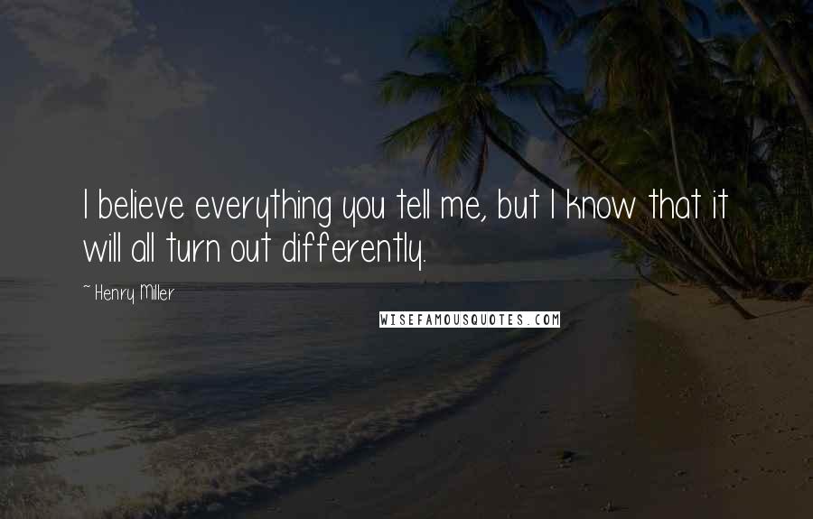 Henry Miller Quotes: I believe everything you tell me, but I know that it will all turn out differently.