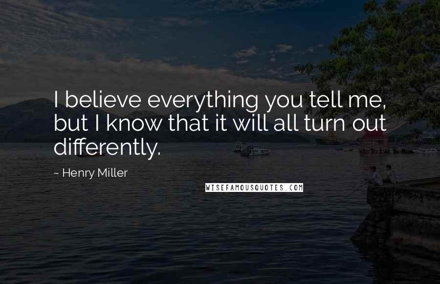 Henry Miller Quotes: I believe everything you tell me, but I know that it will all turn out differently.