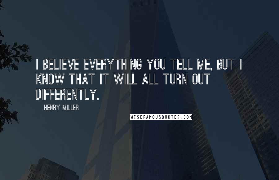 Henry Miller Quotes: I believe everything you tell me, but I know that it will all turn out differently.