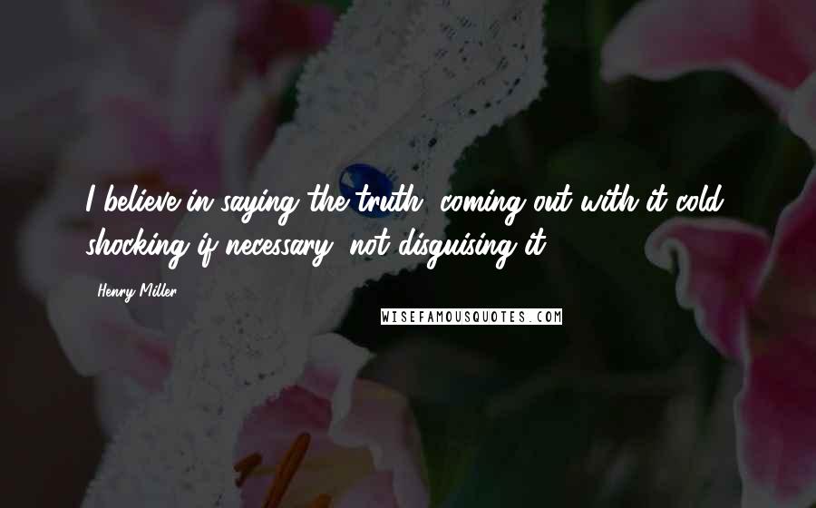 Henry Miller Quotes: I believe in saying the truth, coming out with it cold, shocking if necessary, not disguising it.