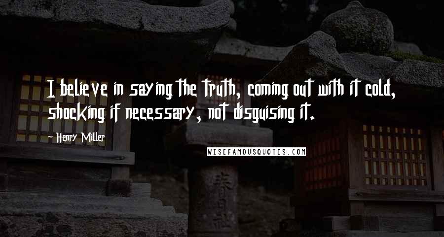 Henry Miller Quotes: I believe in saying the truth, coming out with it cold, shocking if necessary, not disguising it.
