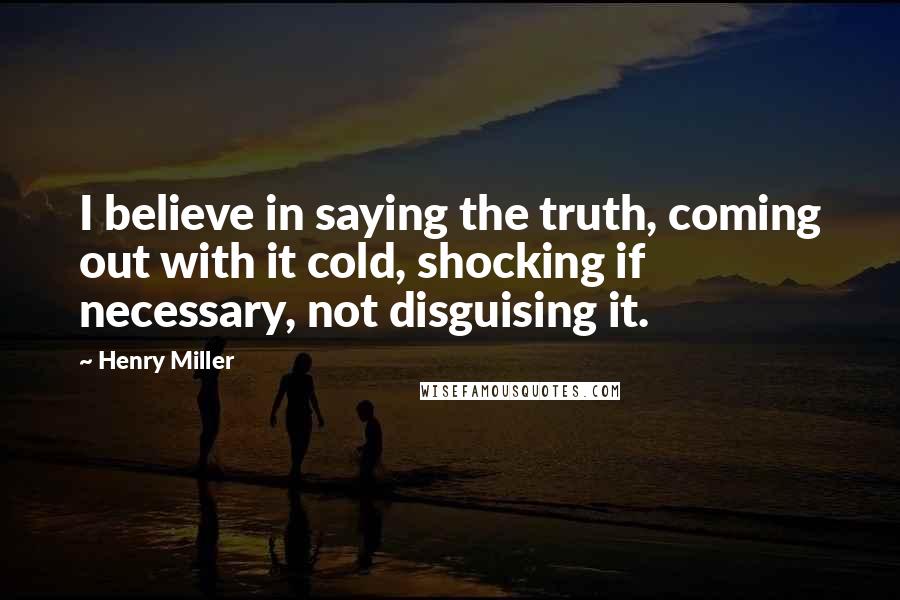 Henry Miller Quotes: I believe in saying the truth, coming out with it cold, shocking if necessary, not disguising it.