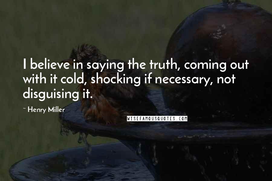Henry Miller Quotes: I believe in saying the truth, coming out with it cold, shocking if necessary, not disguising it.