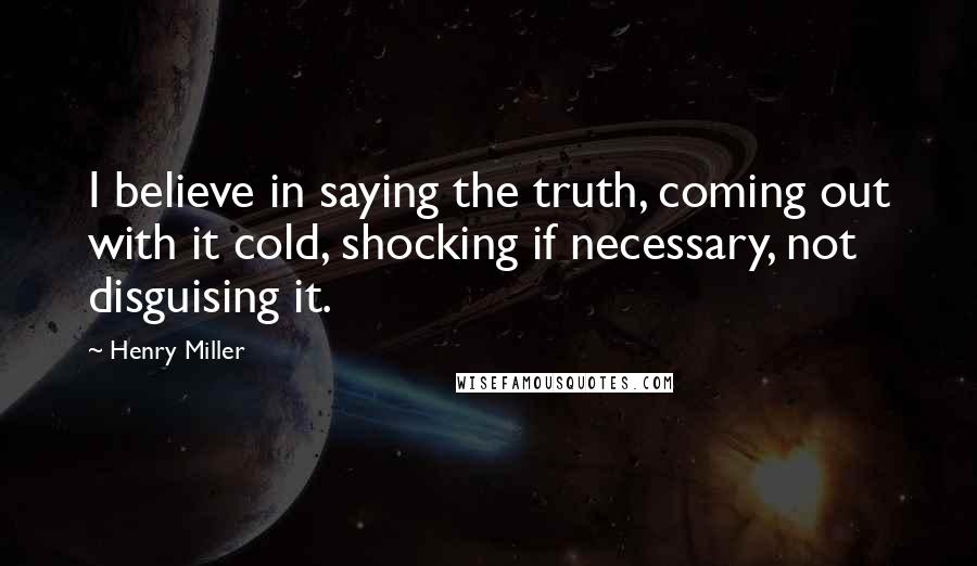 Henry Miller Quotes: I believe in saying the truth, coming out with it cold, shocking if necessary, not disguising it.