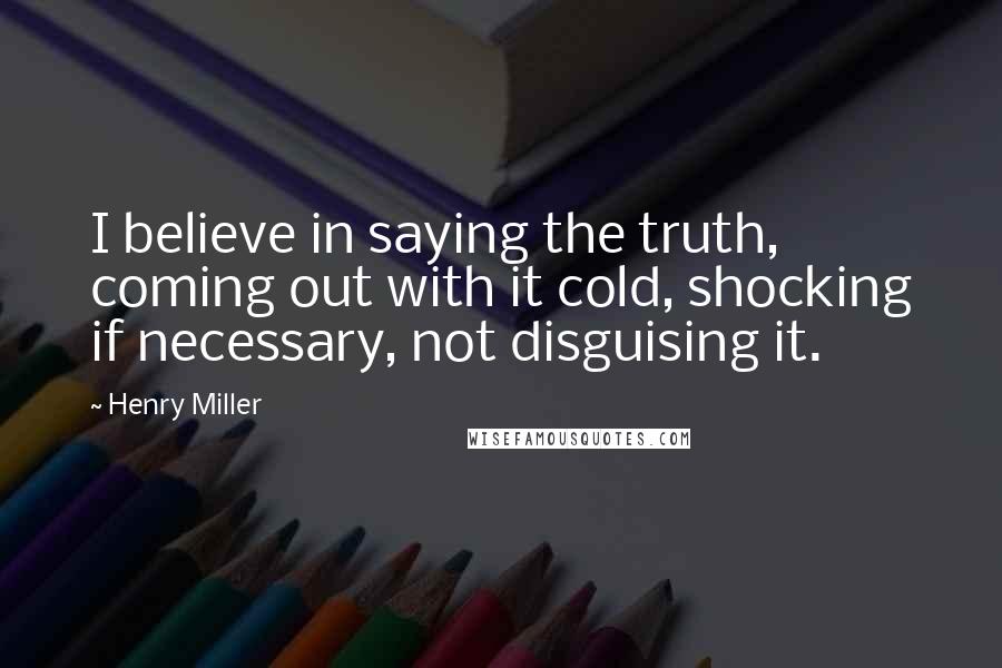 Henry Miller Quotes: I believe in saying the truth, coming out with it cold, shocking if necessary, not disguising it.