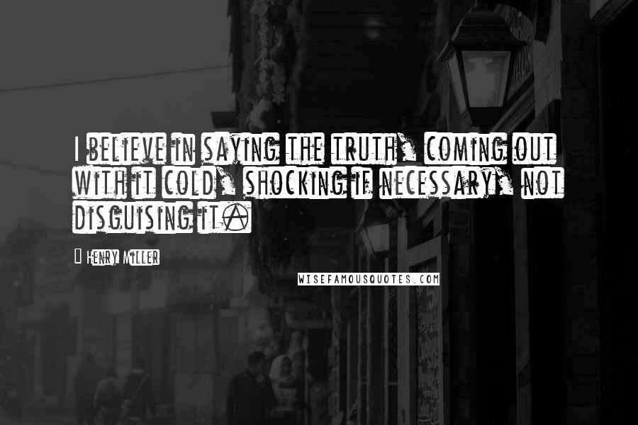 Henry Miller Quotes: I believe in saying the truth, coming out with it cold, shocking if necessary, not disguising it.