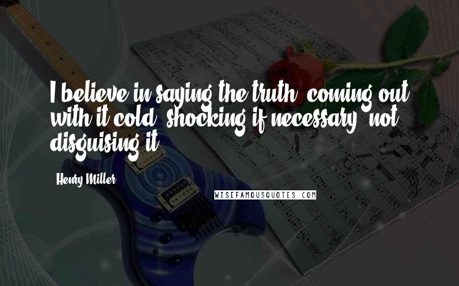 Henry Miller Quotes: I believe in saying the truth, coming out with it cold, shocking if necessary, not disguising it.