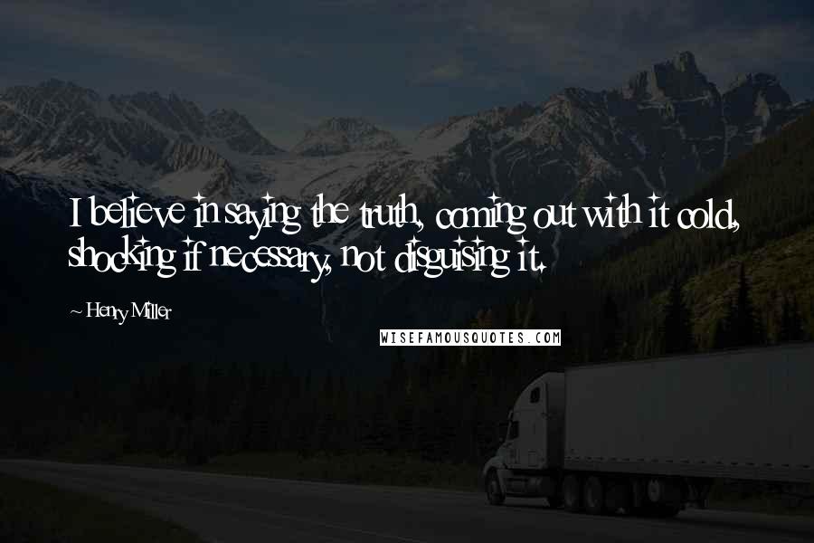 Henry Miller Quotes: I believe in saying the truth, coming out with it cold, shocking if necessary, not disguising it.