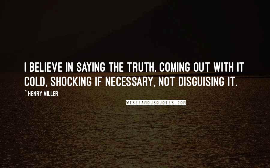 Henry Miller Quotes: I believe in saying the truth, coming out with it cold, shocking if necessary, not disguising it.