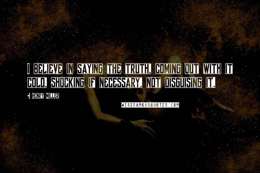 Henry Miller Quotes: I believe in saying the truth, coming out with it cold, shocking if necessary, not disguising it.