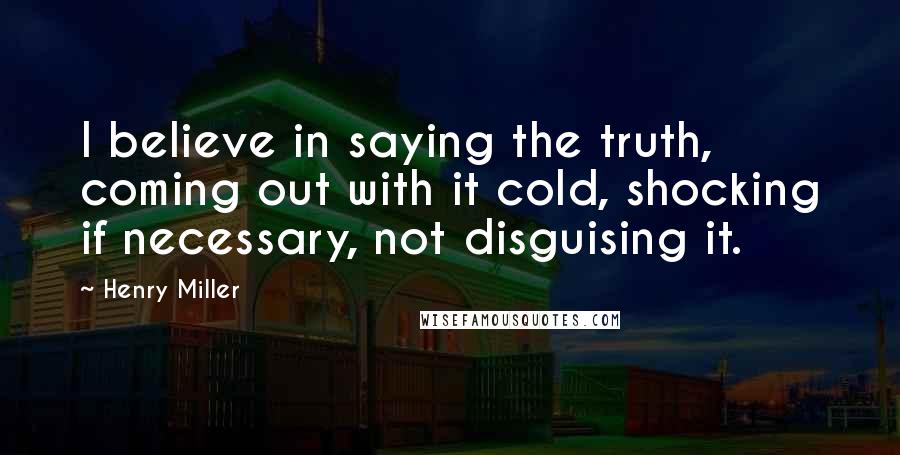 Henry Miller Quotes: I believe in saying the truth, coming out with it cold, shocking if necessary, not disguising it.