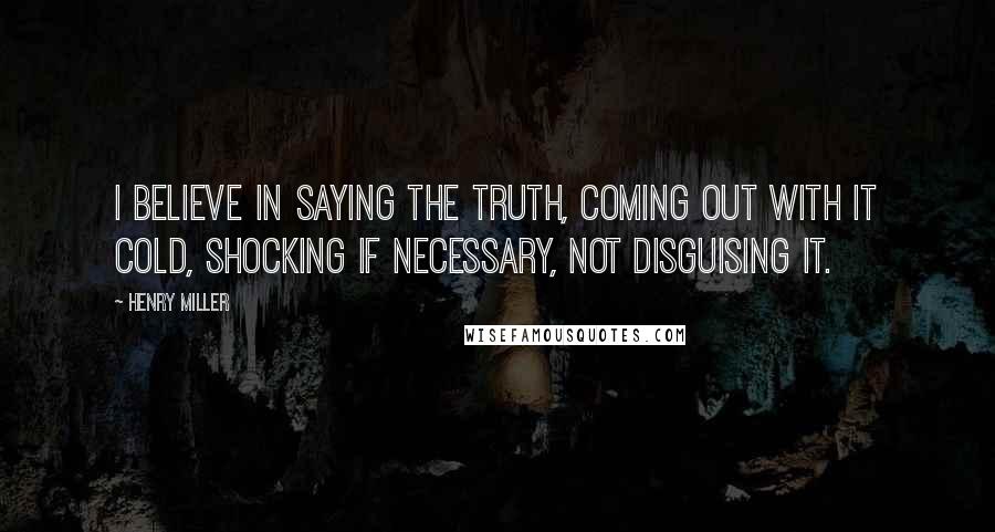 Henry Miller Quotes: I believe in saying the truth, coming out with it cold, shocking if necessary, not disguising it.