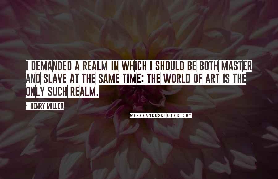 Henry Miller Quotes: I demanded a realm in which I should be both master and slave at the same time: The world of art is the only such realm.