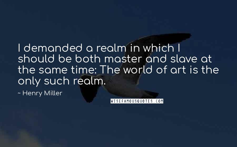 Henry Miller Quotes: I demanded a realm in which I should be both master and slave at the same time: The world of art is the only such realm.