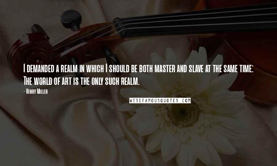 Henry Miller Quotes: I demanded a realm in which I should be both master and slave at the same time: The world of art is the only such realm.