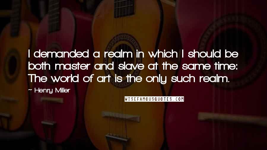 Henry Miller Quotes: I demanded a realm in which I should be both master and slave at the same time: The world of art is the only such realm.