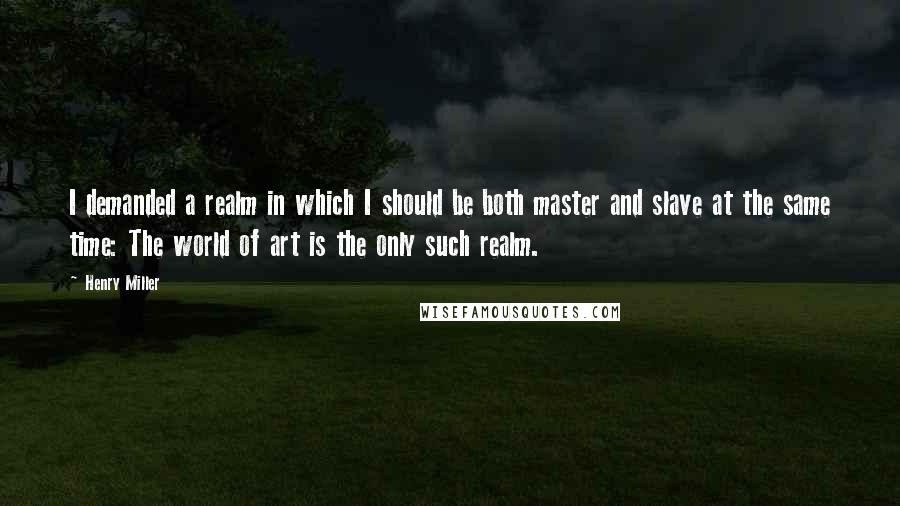Henry Miller Quotes: I demanded a realm in which I should be both master and slave at the same time: The world of art is the only such realm.