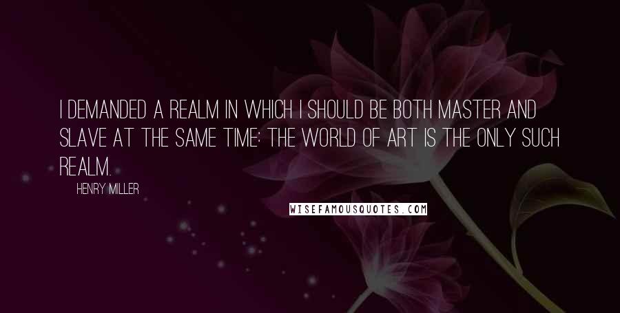 Henry Miller Quotes: I demanded a realm in which I should be both master and slave at the same time: The world of art is the only such realm.