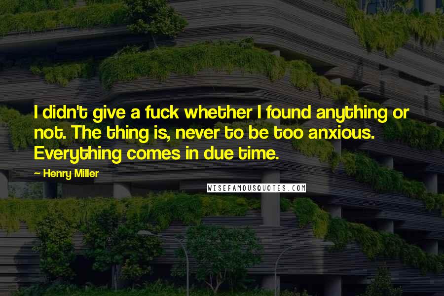 Henry Miller Quotes: I didn't give a fuck whether I found anything or not. The thing is, never to be too anxious. Everything comes in due time.