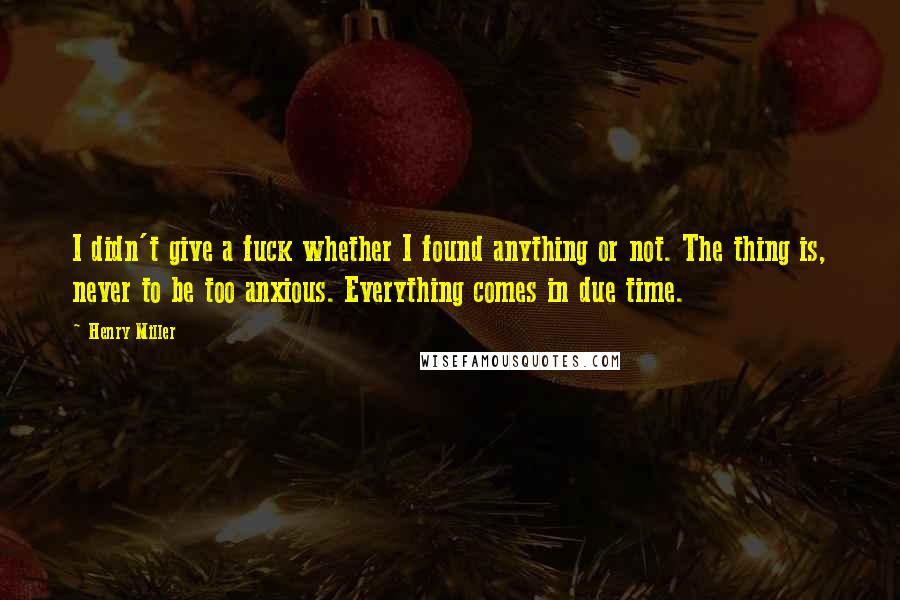 Henry Miller Quotes: I didn't give a fuck whether I found anything or not. The thing is, never to be too anxious. Everything comes in due time.