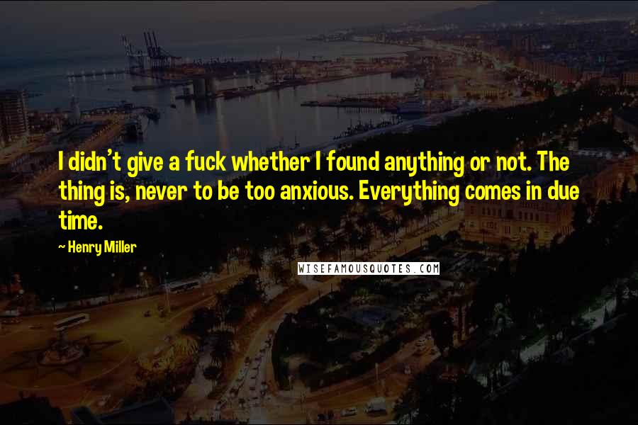 Henry Miller Quotes: I didn't give a fuck whether I found anything or not. The thing is, never to be too anxious. Everything comes in due time.