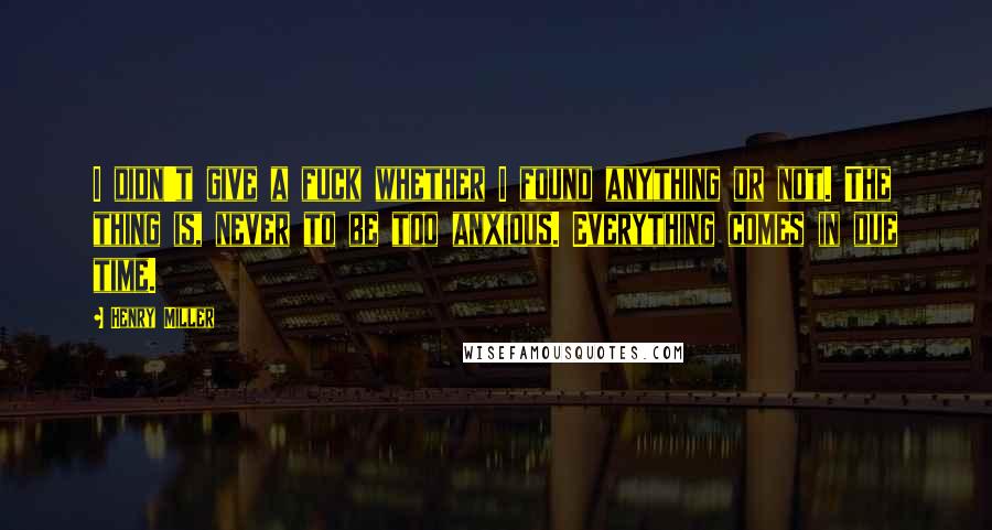 Henry Miller Quotes: I didn't give a fuck whether I found anything or not. The thing is, never to be too anxious. Everything comes in due time.