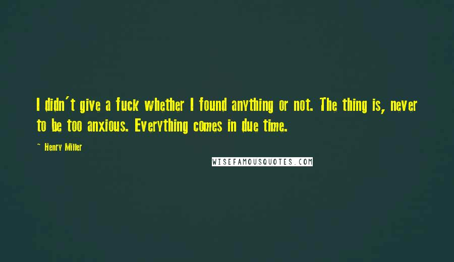 Henry Miller Quotes: I didn't give a fuck whether I found anything or not. The thing is, never to be too anxious. Everything comes in due time.