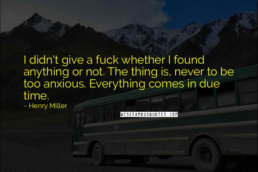 Henry Miller Quotes: I didn't give a fuck whether I found anything or not. The thing is, never to be too anxious. Everything comes in due time.