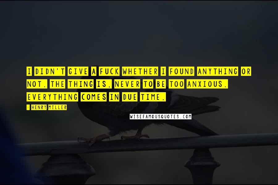 Henry Miller Quotes: I didn't give a fuck whether I found anything or not. The thing is, never to be too anxious. Everything comes in due time.