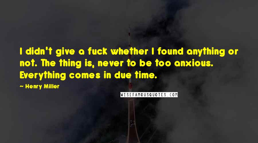 Henry Miller Quotes: I didn't give a fuck whether I found anything or not. The thing is, never to be too anxious. Everything comes in due time.