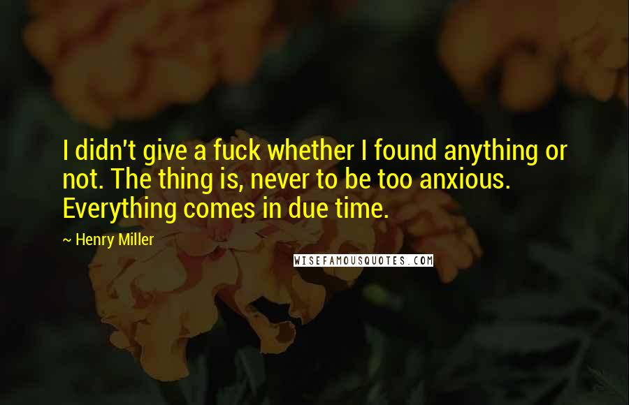 Henry Miller Quotes: I didn't give a fuck whether I found anything or not. The thing is, never to be too anxious. Everything comes in due time.