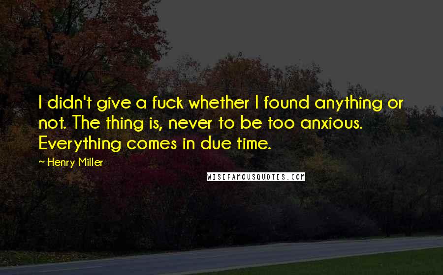 Henry Miller Quotes: I didn't give a fuck whether I found anything or not. The thing is, never to be too anxious. Everything comes in due time.