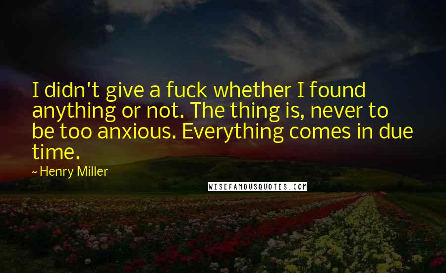 Henry Miller Quotes: I didn't give a fuck whether I found anything or not. The thing is, never to be too anxious. Everything comes in due time.