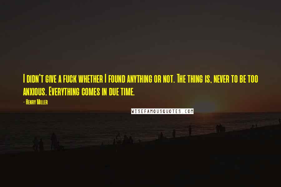 Henry Miller Quotes: I didn't give a fuck whether I found anything or not. The thing is, never to be too anxious. Everything comes in due time.