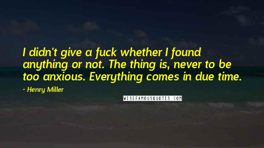 Henry Miller Quotes: I didn't give a fuck whether I found anything or not. The thing is, never to be too anxious. Everything comes in due time.