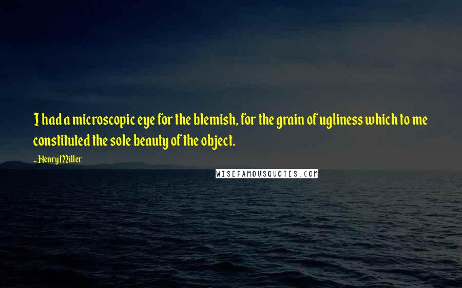 Henry Miller Quotes: I had a microscopic eye for the blemish, for the grain of ugliness which to me constituted the sole beauty of the object.