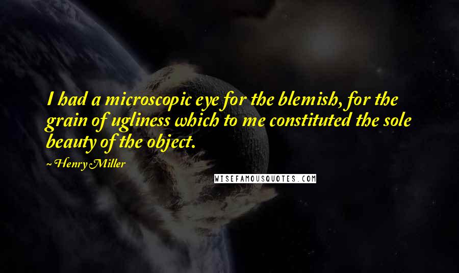 Henry Miller Quotes: I had a microscopic eye for the blemish, for the grain of ugliness which to me constituted the sole beauty of the object.