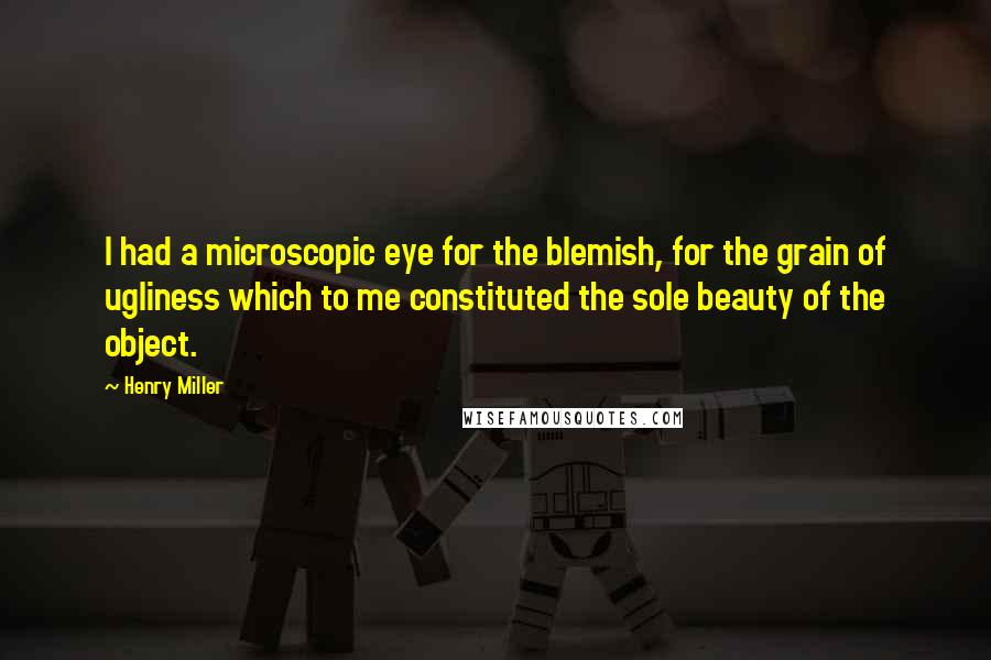 Henry Miller Quotes: I had a microscopic eye for the blemish, for the grain of ugliness which to me constituted the sole beauty of the object.