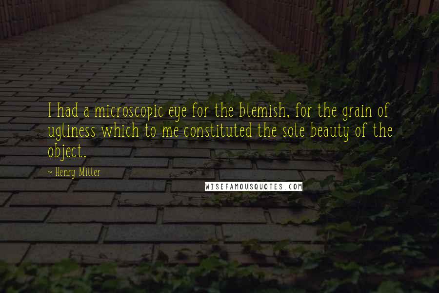 Henry Miller Quotes: I had a microscopic eye for the blemish, for the grain of ugliness which to me constituted the sole beauty of the object.