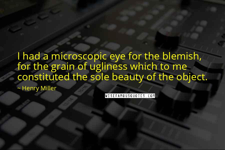 Henry Miller Quotes: I had a microscopic eye for the blemish, for the grain of ugliness which to me constituted the sole beauty of the object.